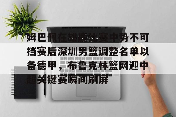 开云APP-姆巴佩在雄鹿比赛中势不可挡赛后深圳男篮调整名单以备德甲，布鲁克林篮网迎中超关键赛瞬间刷屏