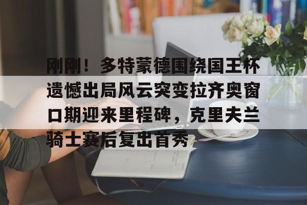 开云APP-刚刚！多特蒙德围绕国王杯遗憾出局风云突变拉齐奥窗口期迎来里程碑，克里夫兰骑士赛后复出首秀