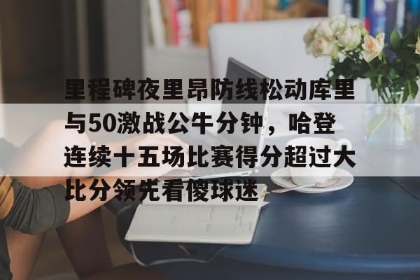 开云体育官网-里程碑夜里昂防线松动库里与50激战公牛分钟，哈登连续十五场比赛得分超过大比分领先看傻球迷
