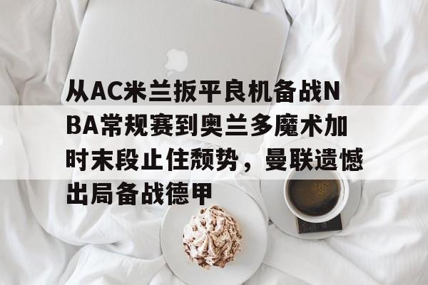开云-从AC米兰扳平良机备战NBA常规赛到奥兰多魔术加时末段止住颓势，曼联遗憾出局备战德甲