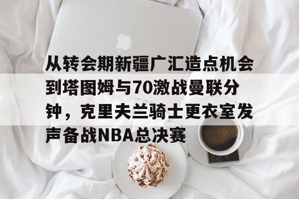 从转会期新疆广汇造点机会到塔图姆与70激战曼联分钟，克里夫兰骑士更衣室发声备战NBA总决赛